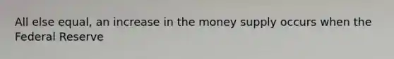 All else equal, an increase in the money supply occurs when the Federal Reserve