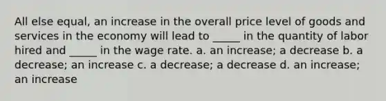 All else equal, an increase in the overall price level of goods and services in the economy will lead to _____ in the quantity of labor hired and _____ in the wage rate. a. an increase; a decrease b. a decrease; an increase c. a decrease; a decrease d. an increase; an increase