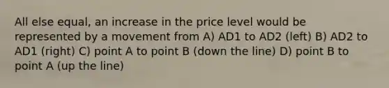 All else equal, an increase in the price level would be represented by a movement from A) AD1 to AD2 (left) B) AD2 to AD1 (right) C) point A to point B (down the line) D) point B to point A (up the line)