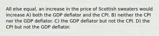 All else equal, an increase in the price of Scottish sweaters would increase A) both the GDP deflator and the CPI. B) neither the CPI nor the GDP deflator. C) the GDP deflator but not the CPI. D) the CPI but not the GDP deflator.