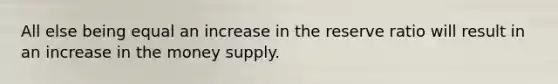 All else being equal an increase in the reserve ratio will result in an increase in the money supply.