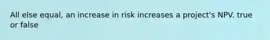 All else equal, an increase in risk increases a project's NPV. true or false