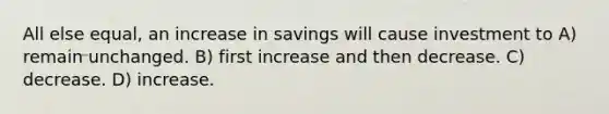 All else equal, an increase in savings will cause investment to A) remain unchanged. B) first increase and then decrease. C) decrease. D) increase.