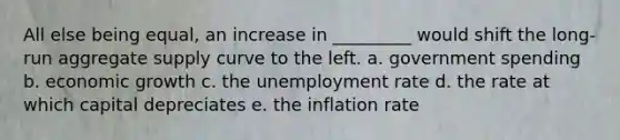 All else being equal, an increase in _________ would shift the long-run aggregate supply curve to the left. a. government spending b. economic growth c. the unemployment rate d. the rate at which capital depreciates e. the inflation rate