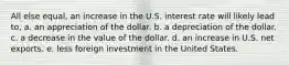 All else equal, an increase in the U.S. interest rate will likely lead to, a. an appreciation of the dollar. b. a depreciation of the dollar. c. a decrease in the value of the dollar. d. an increase in U.S. net exports. e. less foreign investment in the United States.