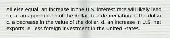 All else equal, an increase in the U.S. interest rate will likely lead to, a. an appreciation of the dollar. b. a depreciation of the dollar. c. a decrease in the value of the dollar. d. an increase in U.S. net exports. e. less foreign investment in the United States.