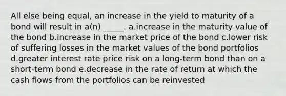 All else being equal, an increase in the yield to maturity of a bond will result in a(n) _____. a.increase in the maturity value of the bond b.increase in the market price of the bond c.lower risk of suffering losses in the market values of the bond portfolios d.greater interest rate price risk on a long-term bond than on a short-term bond e.decrease in the rate of return at which the cash flows from the portfolios can be reinvested