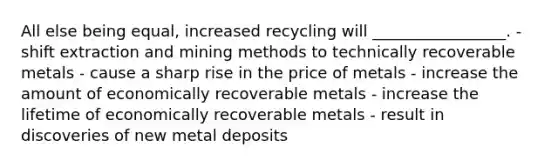 All else being equal, increased recycling will _________________. - shift extraction and mining methods to technically recoverable metals - cause a sharp rise in the price of metals - increase the amount of economically recoverable metals - increase the lifetime of economically recoverable metals - result in discoveries of new metal deposits