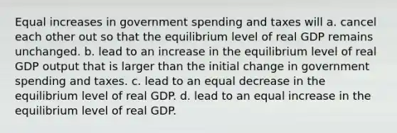 Equal increases in government spending and taxes will a. cancel each other out so that the equilibrium level of real GDP remains unchanged. b. lead to an increase in the equilibrium level of real GDP output that is larger than the initial change in government spending and taxes. c. lead to an equal decrease in the equilibrium level of real GDP. d. lead to an equal increase in the equilibrium level of real GDP.