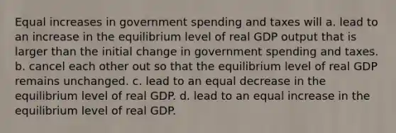 Equal increases in government spending and taxes will a. lead to an increase in the equilibrium level of real GDP output that is larger than the initial change in government spending and taxes. b. cancel each other out so that the equilibrium level of real GDP remains unchanged. c. lead to an equal decrease in the equilibrium level of real GDP. d. lead to an equal increase in the equilibrium level of real GDP.