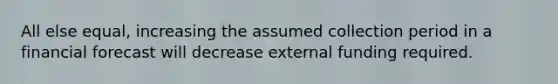 All else equal, increasing the assumed collection period in a financial forecast will decrease external funding required.