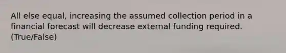 All else equal, increasing the assumed collection period in a financial forecast will decrease external funding required. (True/False)