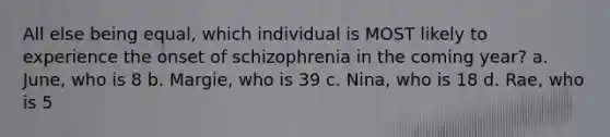 All else being equal, which individual is MOST likely to experience the onset of schizophrenia in the coming year? a. June, who is 8 b. Margie, who is 39 c. Nina, who is 18 d. Rae, who is 5