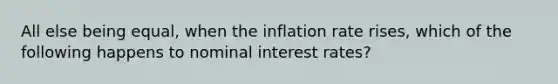 All else being equal, when the inflation rate rises, which of the following happens to nominal interest rates?