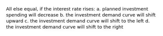 All else equal, if the interest rate rises: a. planned investment spending will decrease b. the investment demand curve will shift upward c. the investment demand curve will shift to the left d. the investment demand curve will shift to the right