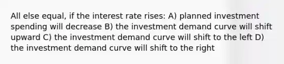 All else equal, if the interest rate rises: A) planned investment spending will decrease B) the investment demand curve will shift upward C) the investment demand curve will shift to the left D) the investment demand curve will shift to the right