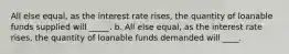 All else equal, as the interest rate rises, the quantity of loanable funds supplied will _____. b. All else equal, as the interest rate rises, the quantity of loanable funds demanded will ____.