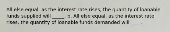 All else equal, as the interest rate rises, the quantity of loanable funds supplied will _____. b. All else equal, as the interest rate rises, the quantity of loanable funds demanded will ____.