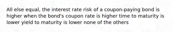 All else equal, the interest rate risk of a coupon-paying bond is higher when the bond's coupon rate is higher time to maturity is lower yield to maturity is lower none of the others