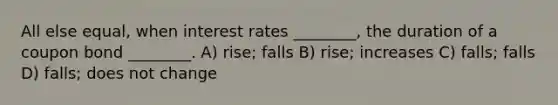 All else equal, when interest rates ________, the duration of a coupon bond ________. A) rise; falls B) rise; increases C) falls; falls D) falls; does not change