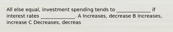 All else equal, investment spending tends to ______________ if interest rates ______________. A Increases, decrease B Increases, increase C Decreases, decreas