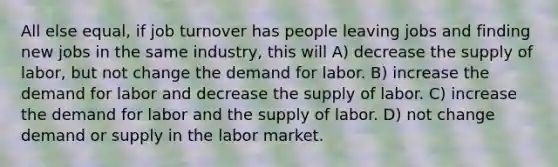 All else equal, if job turnover has people leaving jobs and finding new jobs in the same industry, this will A) decrease the supply of labor, but not change the demand for labor. B) increase the demand for labor and decrease the supply of labor. C) increase the demand for labor and the supply of labor. D) not change demand or supply in the labor market.