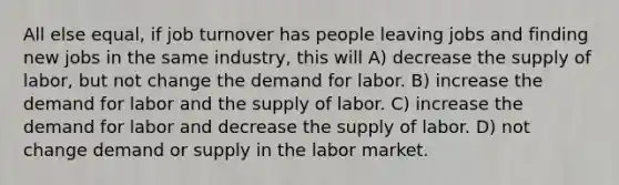 All else equal, if job turnover has people leaving jobs and finding new jobs in the same industry, this will A) decrease the supply of labor, but not change the demand for labor. B) increase the demand for labor and the supply of labor. C) increase the demand for labor and decrease the supply of labor. D) not change demand or supply in the labor market.