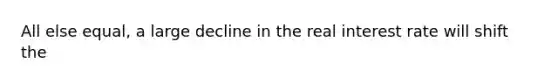 All else equal, a large decline in the real interest rate will shift the