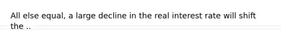 All else equal, a large decline in the real interest rate will shift the ..