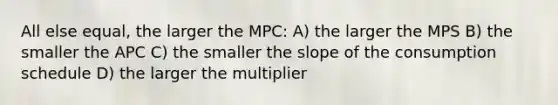 All else equal, the larger the MPC: A) the larger the MPS B) the smaller the APC C) the smaller the slope of the consumption schedule D) the larger the multiplier