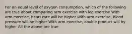 For an equal level of oxygen consumption, which of the following are true about comparing arm exercise with leg exercise With arm exercise, heart rate will be higher With arm exercise, blood pressure will be higher With arm exercise, double product will by higher All the above are true