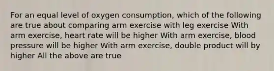 For an equal level of oxygen consumption, which of the following are true about comparing arm exercise with leg exercise With arm exercise, heart rate will be higher With arm exercise, blood pressure will be higher With arm exercise, double product will by higher All the above are true