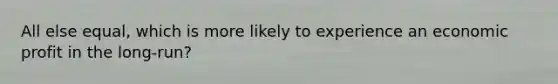All else equal, which is more likely to experience an economic profit in the long-run?
