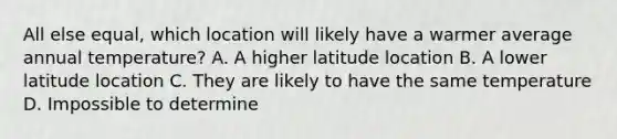 All else equal, which location will likely have a warmer average annual temperature? A. A higher latitude location B. A lower latitude location C. They are likely to have the same temperature D. Impossible to determine