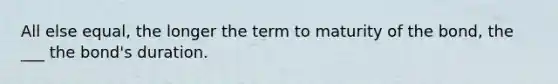 All else equal, the longer the term to maturity of the bond, the ___ the bond's duration.