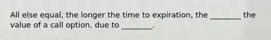 All else equal, the longer the time to expiration, the ________ the value of a call option, due to ________.