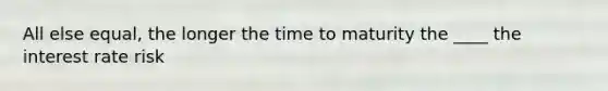 All else equal, the longer the time to maturity the ____ the interest rate risk