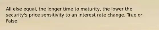 All else equal, the longer time to maturity, the lower the security's price sensitivity to an interest rate change. True or False.