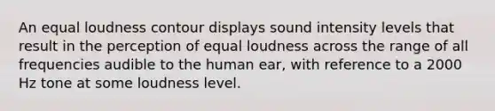 An equal loudness contour displays sound intensity levels that result in the perception of equal loudness across the range of all frequencies audible to the human ear, with reference to a 2000 Hz tone at some loudness level.