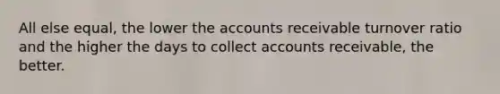 All else equal, the lower the accounts receivable turnover ratio and the higher the days to collect accounts receivable, the better.