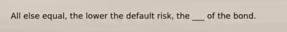 All else equal, the lower the default risk, the ___ of the bond.