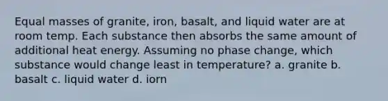 Equal masses of granite, iron, basalt, and liquid water are at room temp. Each substance then absorbs the same amount of additional heat energy. Assuming no phase change, which substance would change least in temperature? a. granite b. basalt c. liquid water d. iorn