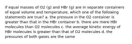 if equal masses of O2 (g) and HBr (g) are in separate containers of equal volume and temperature, which one of the following statements are true? a. the pressure in the O2 container is greater than that in the HBr container b. there are more HBr molecules than O2 molecules c. the average kinetic energy of HBr molecules is greater than that of O2 molecules d. the pressures of both gases are the same