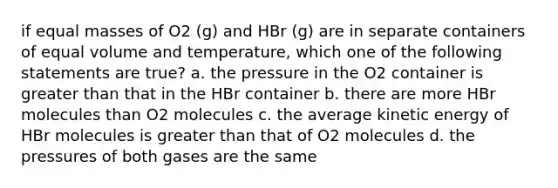 if equal masses of O2 (g) and HBr (g) are in separate containers of equal volume and temperature, which one of the following statements are true? a. the pressure in the O2 container is greater than that in the HBr container b. there are more HBr molecules than O2 molecules c. the average kinetic energy of HBr molecules is greater than that of O2 molecules d. the pressures of both gases are the same