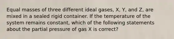 Equal masses of three different ideal gases, X, Y, and Z, are mixed in a sealed rigid container. If the temperature of the system remains constant, which of the following statements about the partial pressure of gas X is correct?