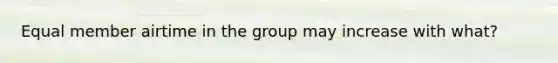 Equal member airtime in the group may increase with what?