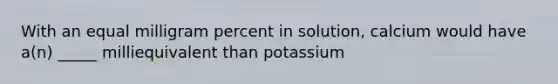 With an equal milligram percent in solution, calcium would have a(n) _____ milliequivalent than potassium