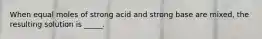 When equal moles of strong acid and strong base are mixed, the resulting solution is _____.