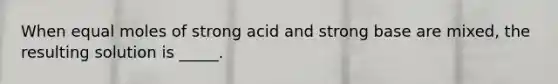 When equal moles of strong acid and strong base are mixed, the resulting solution is _____.