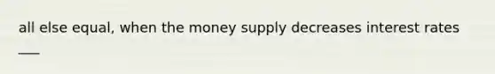 all else equal, when the money supply decreases interest rates ___